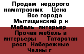 Продам  недорого наматрасник  › Цена ­ 6 500 - Все города, Мытищинский р-н Мебель, интерьер » Прочая мебель и интерьеры   . Татарстан респ.,Набережные Челны г.